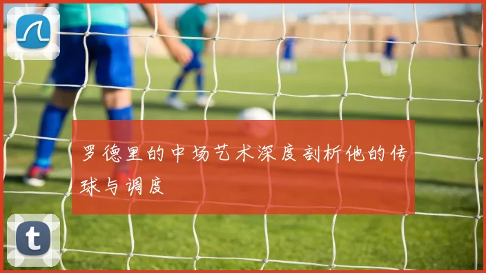 罗德里的中场艺术深度剖析他的传球与调度