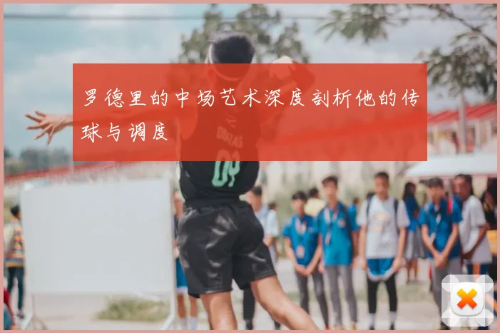 罗德里的中场艺术深度剖析他的传球与调度