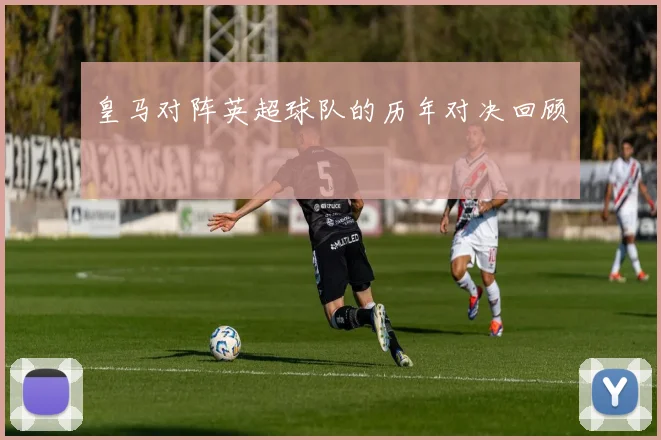 皇马对阵英超球队的历年对决回顾