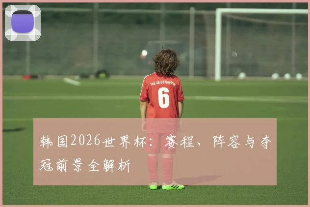 韩国2026世界杯：赛程、阵容与夺冠前景全解析