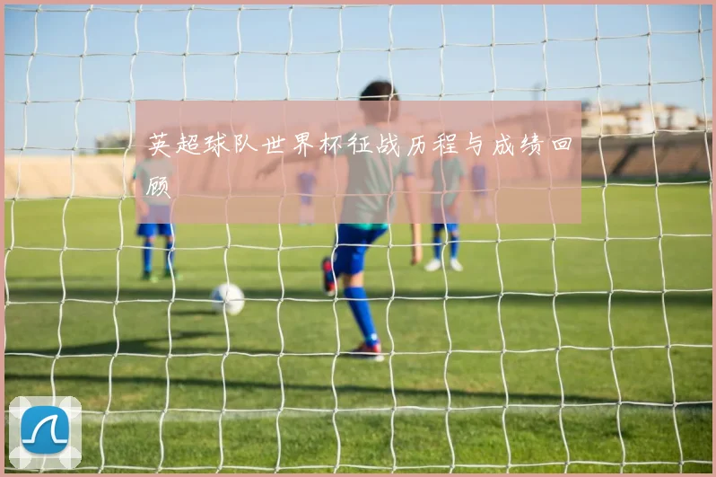 英超球队世界杯征战历程与成绩回顾